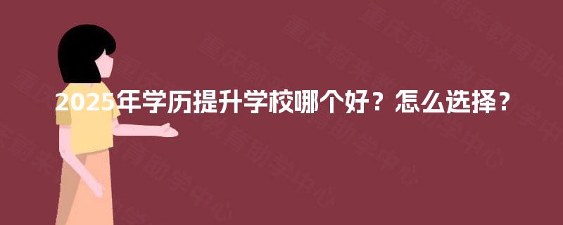 2025年学历提升学校哪个好?怎么选择? 2025年学历提升学校哪个好?怎么选择?