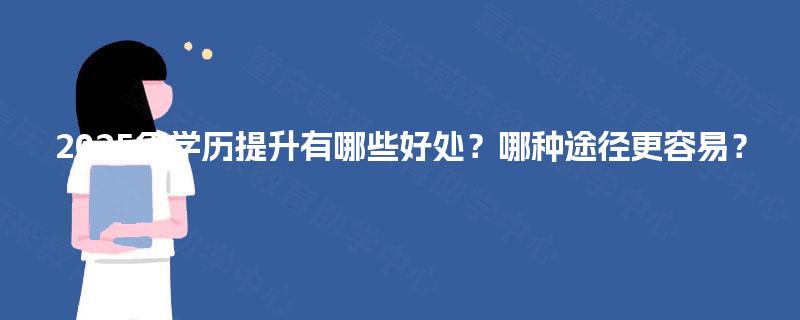 2025年学历提升有哪些好处?哪种途径更容易? 2025年学历提升有哪些好处?哪种途径更容易?