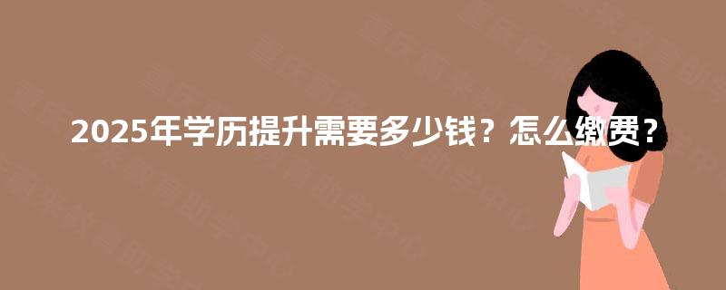 2025年学历提升需要多少钱?怎么缴费? 2025年学历提升需要多少钱?怎么缴费?