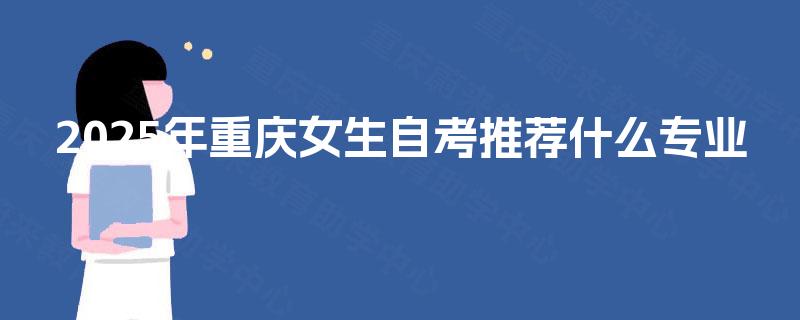 2025年重庆女生自考推荐什么专业 2025年重庆女生自考推荐什么专业