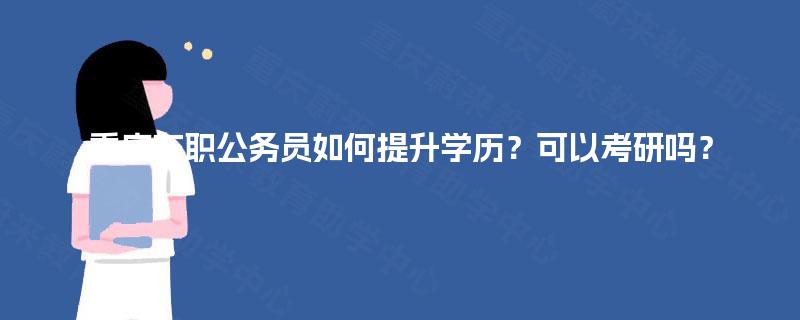 重庆在职公务员如何提升学历?可以考研吗? 重庆在职公务员如何提升学历?可以考研吗?