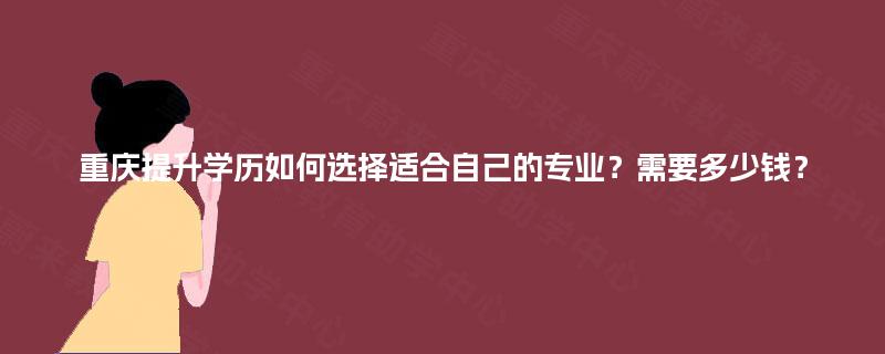 重庆提升学历如何选择适合自己的专业?需要多少钱? 重庆提升学历如何选择适合自己的专业?需要多少钱?