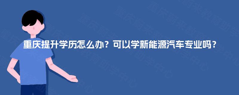重庆提升学历怎么办？可以学新能源汽车专业吗？