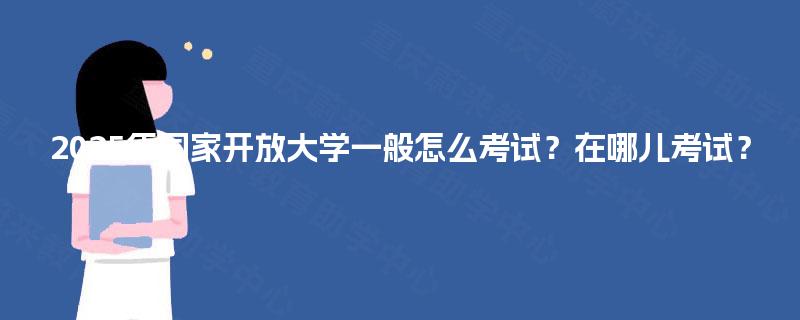 2025年国家开放大学一般怎么考试?在哪儿考试? 2025年国家开放大学一般怎么考试?在哪儿考试?