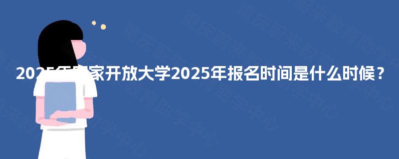 2025年国家开放大学2025年报名时间是什么时候? 2025年国家开放大学2025年报名时间是什么时候?