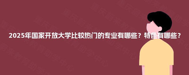 2025年国家开放大学比较热门的专业有哪些？特色有哪些？