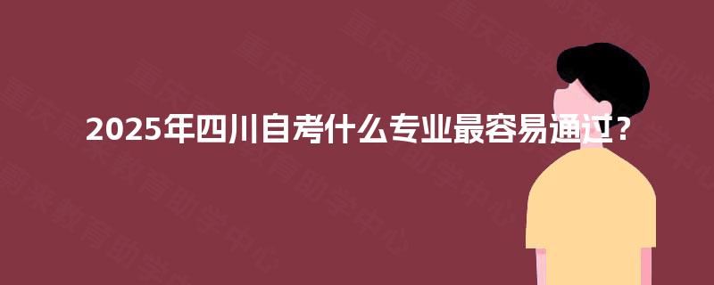 2025年四川自考什么专业最容易通过? 2025年四川自考什么专业最容易通过?