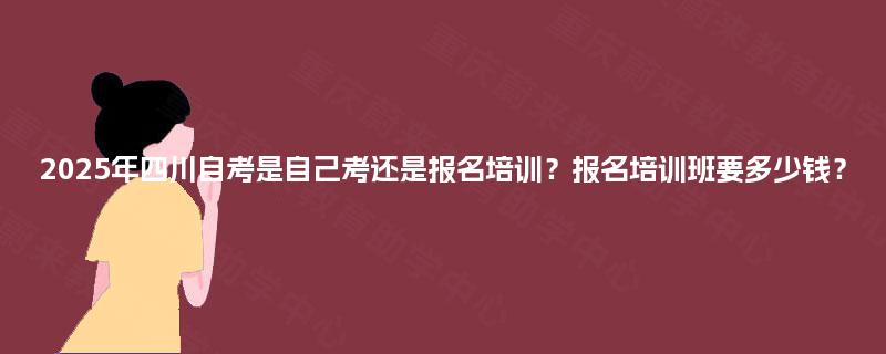 2025年四川自考是自己考还是报名培训?报名培训班要多少钱? 2025年四川自考是自己考还是报名培训?报名培训班要多少钱?