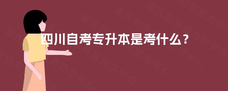 四川自考专升本是考什么? 四川自考专升本是考什么?