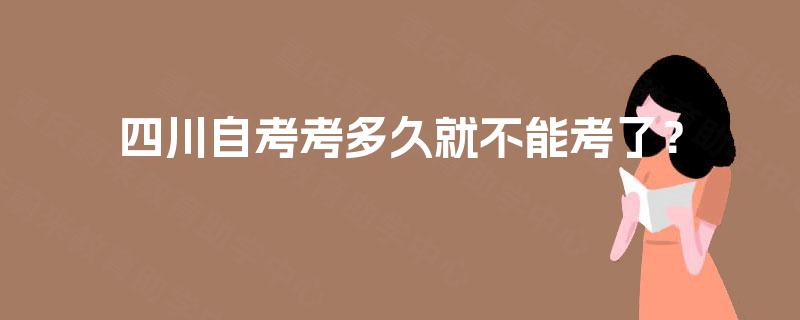 四川自考考多久就不能考了? 四川自考考多久就不能考了?