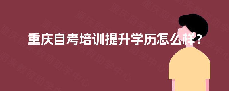 重庆自考培训提升学历怎么样? 重庆自考培训提升学历怎么样?