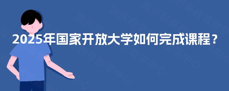 2025年国家开放大学如何完成课程? 2025年国家开放大学如何完成课程?