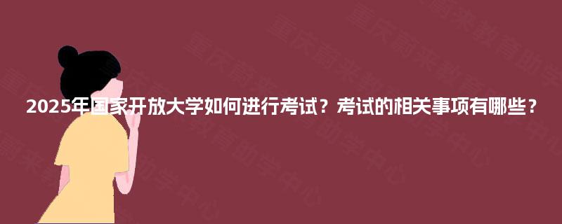 2025年国家开放大学如何进行考试？考试的相关事项有哪些？