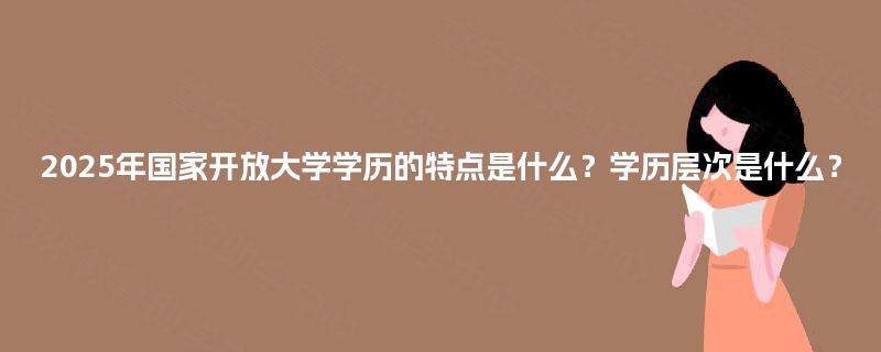 2025年国家开放大学学历的特点是什么？学历层次是什么？