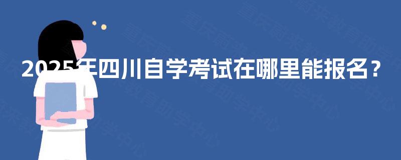 2025年四川自学考试在哪里能报名? 2025年四川自学考试在哪里能报名?