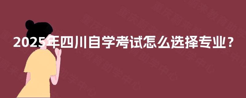 2025年四川自学考试怎么选择专业? 2025年四川自学考试怎么选择专业?