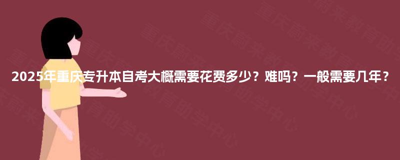 2025年重庆专升本自考大概需要花费多少?难吗?一般需要几年? 2025年重庆专升本自考大概需要花费多少?难吗?一般需要几年?