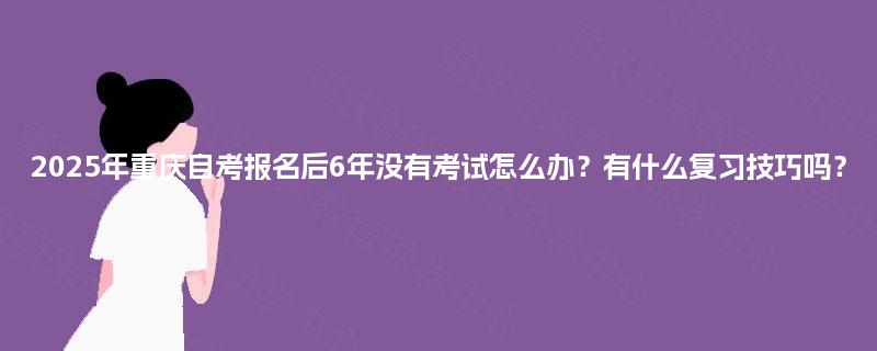 2025年重庆自考报名后6年没有考试怎么办?有什么复习技巧吗? 2025年重庆自考报名后6年没有考试怎么办?有什么复习技巧吗?