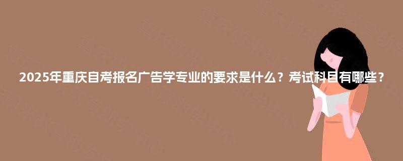 2025年重庆自考报名广告学专业的要求是什么？考试科目有哪些？