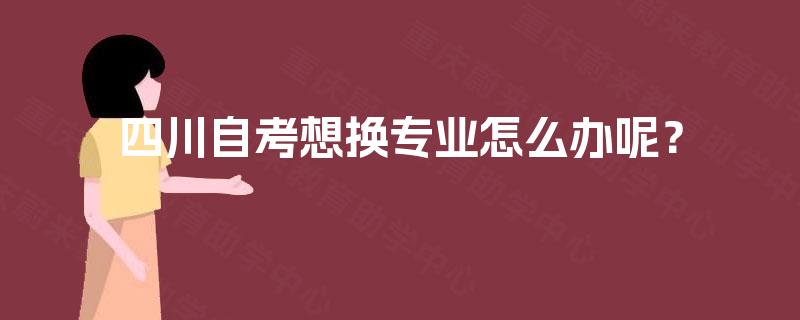四川自考想换专业怎么办呢? 四川自考想换专业怎么办呢?