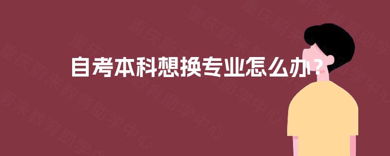 自考本科想换专业怎么办? 自考本科想换专业怎么办?