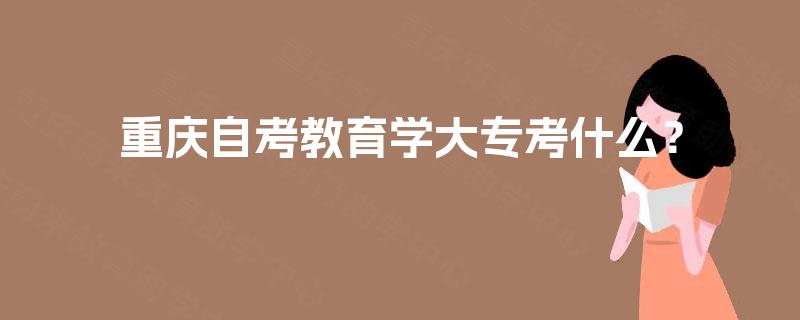 重庆自考教育学大专考什么? 重庆自考教育学大专考什么?