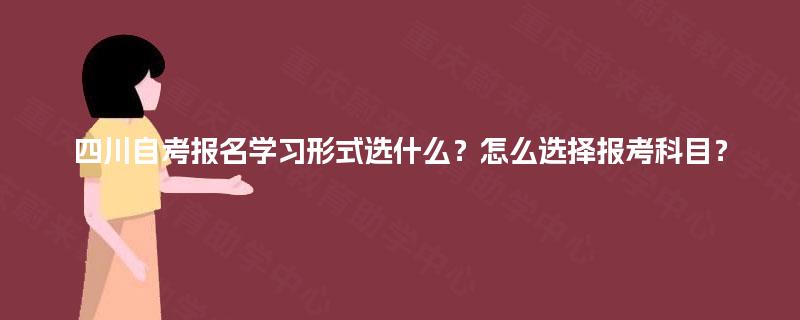 四川自考报名学习形式选什么？怎么选择报考科目？