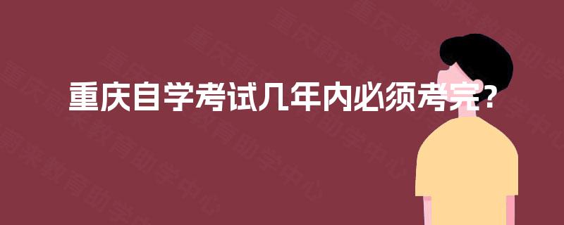 重庆自学考试几年内必须考完? 重庆自学考试几年内必须考完?