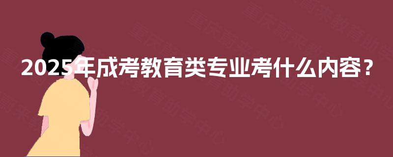 2025年成考教育类专业考什么内容? 2025年成考教育类专业考什么内容?