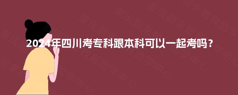 2024年四川考专科跟本科可以一起考吗？