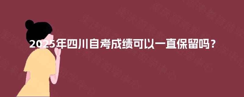 2025年四川自考成绩可以一直保留吗? 2025年四川自考成绩可以一直保留吗?