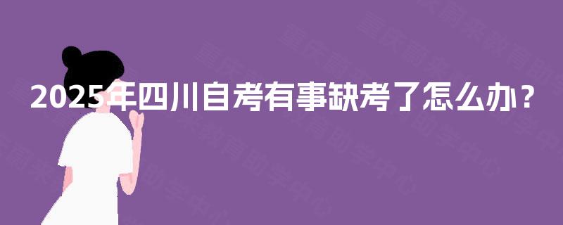2025年四川自考有事缺考了怎么办? 2025年四川自考有事缺考了怎么办?