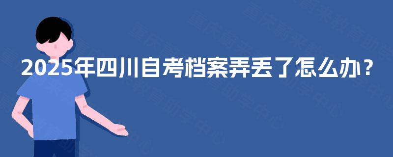 2025年四川自考档案弄丢了怎么办? 2025年四川自考档案弄丢了怎么办?