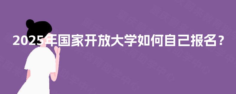 2025年国家开放大学如何自己报名? 2025年国家开放大学如何自己报名?