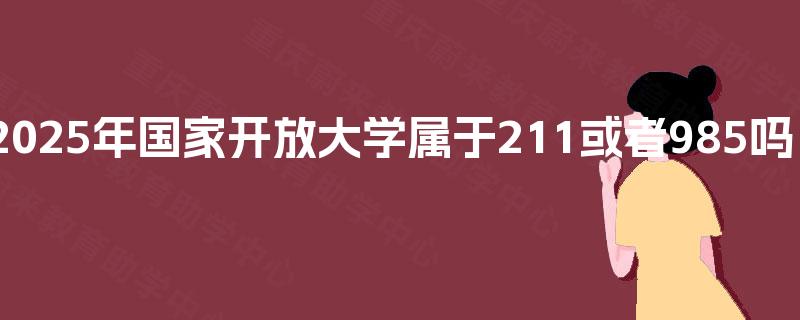 2025年国家开放大学属于211或者985吗? 2025年国家开放大学属于211或者985吗?