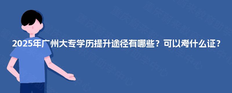 2025年广州大专学历提升途径有哪些？可以考什么证？