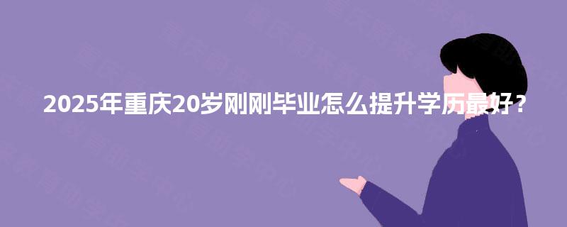 2025年重庆20岁刚刚毕业怎么提升学历最好? 2025年重庆20岁刚刚毕业怎么提升学历最好?