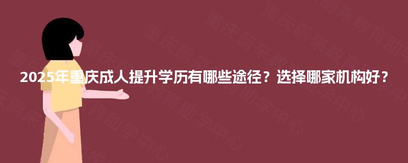 2025年重庆成人提升学历有哪些途径？选择哪家机构好？