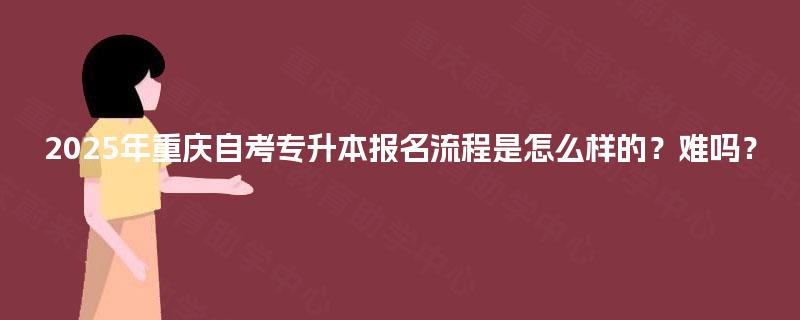 2025年重庆自考专升本报名流程是怎么样的?难吗? 2025年重庆自考专升本报名流程是怎么样的?难吗?