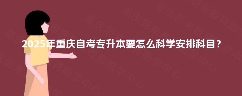 2025年重庆自考专升本要怎么科学安排科目? 2025年重庆自考专升本要怎么科学安排科目?