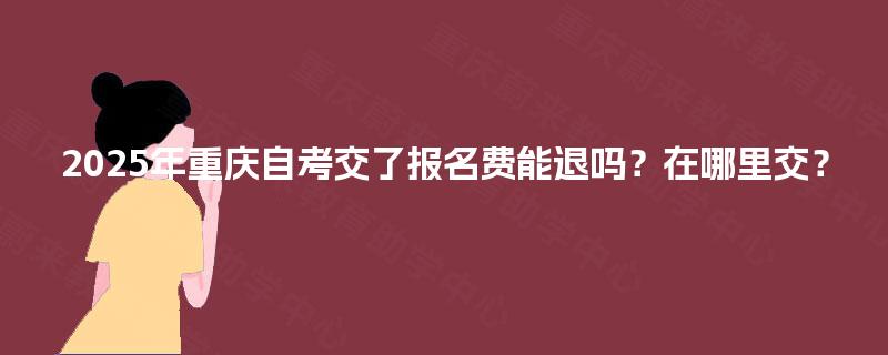 2025年重庆自考交了报名费能退吗?在哪里交? 2025年重庆自考交了报名费能退吗?在哪里交?