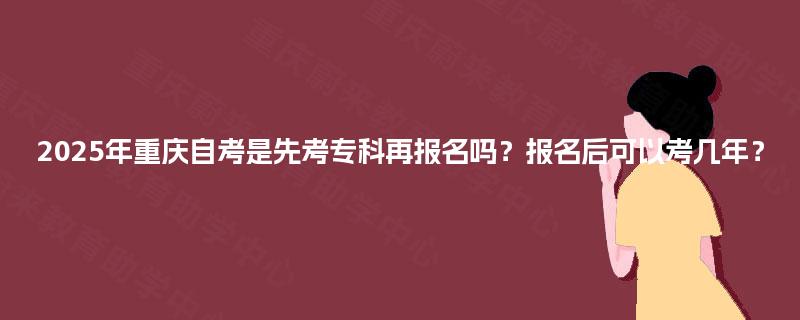 2025年重庆自考是先考专科再报名吗？报名后可以考几年？