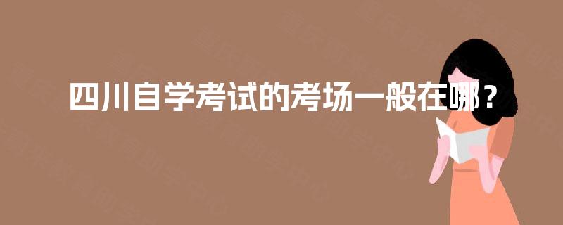 四川自学考试的考场一般在哪? 四川自学考试的考场一般在哪?