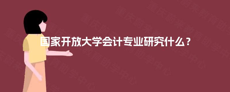 国家开放大学会计专业研究什么? 国家开放大学会计专业研究什么?