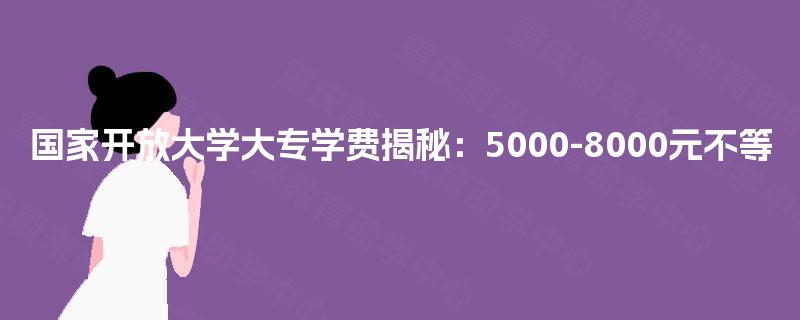 国家开放大学大专学费揭秘:5000-8000元不等 国家开放大学大专学费揭秘:5000-8000元不等