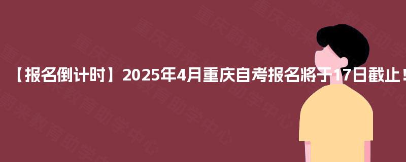 【报名倒计时】2025年4月重庆自考报名将于17日截止！
