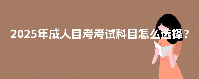 2025年成人自考考试科目怎么选择? 2025年成人自考考试科目怎么选择?