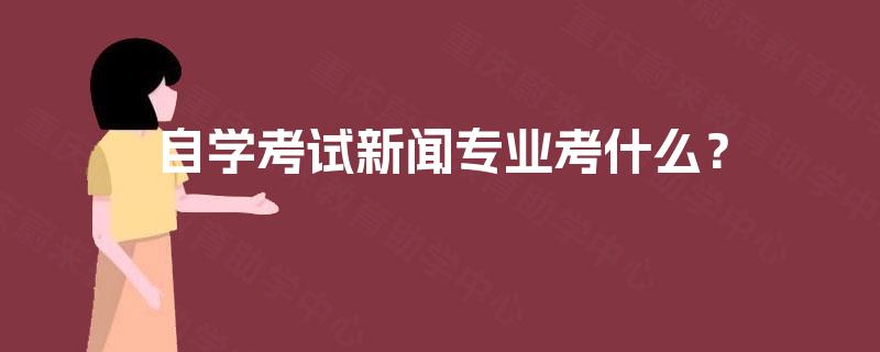 自学考试新闻专业考什么? 自学考试新闻专业考什么?