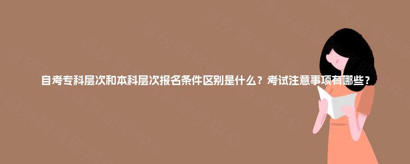 自考专科层次和本科层次报名条件区别是什么？考试注意事项有哪些？