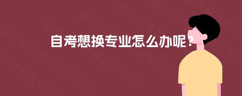 自考想换专业怎么办呢? 自考想换专业怎么办呢?